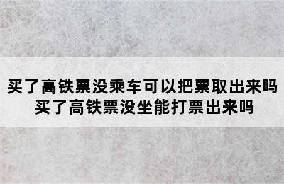 买了高铁票没乘车可以把票取出来吗 买了高铁票没坐能打票出来吗